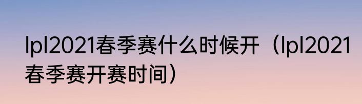 lpl2021春季赛什么时候开（lpl2021春季赛开赛时间）