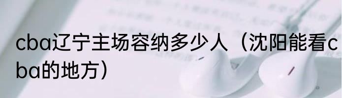 cba辽宁主场容纳多少人（沈阳能看cba的地方）
