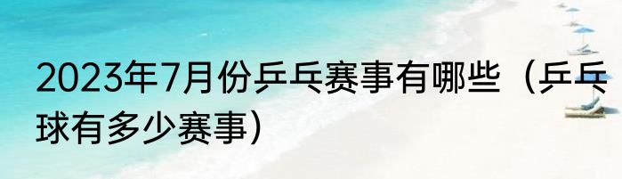 2023年7月份乒乓赛事有哪些（乒乓球有多少赛事）