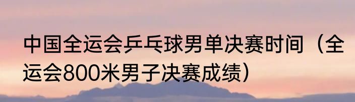 中国全运会乒乓球男单决赛时间（全运会800米男子决赛成绩）