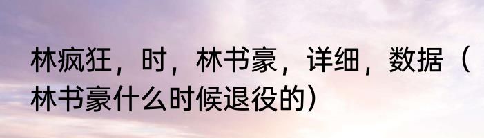 林疯狂，时，林书豪，详细，数据（林书豪什么时候退役的）