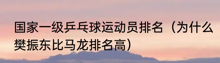 国家一级乒乓球运动员排名（为什么樊振东比马龙排名高）