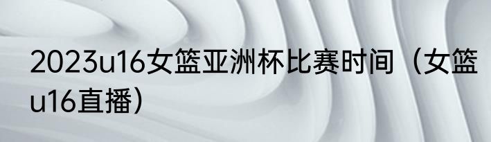 2023u16女篮亚洲杯比赛时间（女篮u16直播）