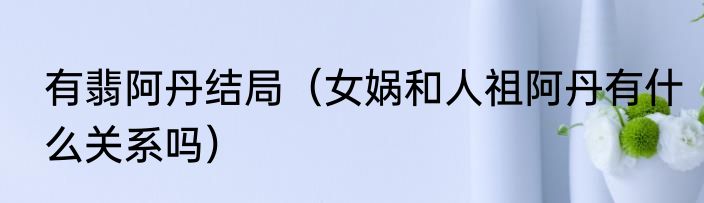 有翡阿丹结局（女娲和人祖阿丹有什么关系吗）