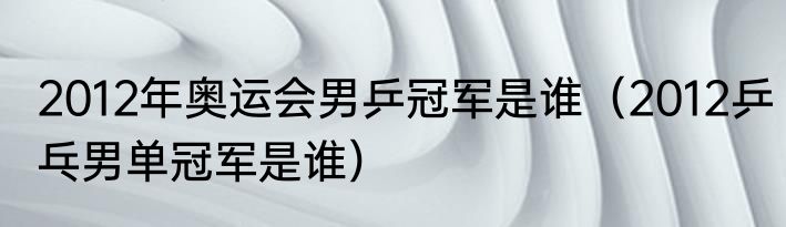 2012年奥运会男乒冠军是谁（2012乒乓男单冠军是谁）