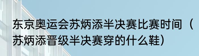 东京奥运会苏炳添半决赛比赛时间（苏炳添晋级半决赛穿的什么鞋）