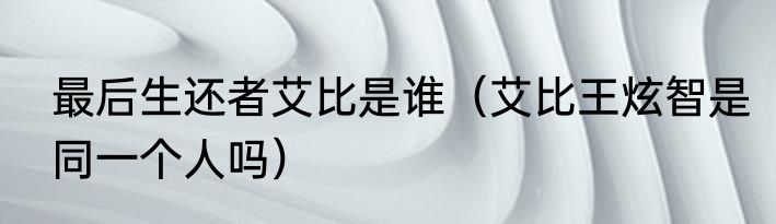 最后生还者艾比是谁（艾比王炫智是同一个人吗）