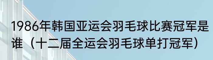 1986年韩国亚运会羽毛球比赛冠军是谁（十二届全运会羽毛球单打冠军）