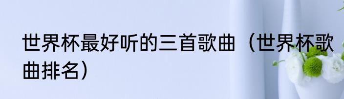 世界杯最好听的三首歌曲（世界杯歌曲排名）