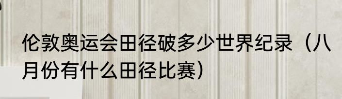 伦敦奥运会田径破多少世界纪录（八月份有什么田径比赛）