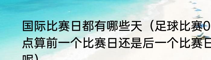 国际比赛日都有哪些天（足球比赛0点算前一个比赛日还是后一个比赛日呢）