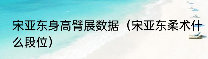 宋亚东身高臂展数据（宋亚东柔术什么段位）