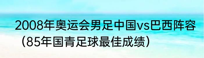 2008年奥运会男足中国vs巴西阵容（85年国青足球最佳成绩）