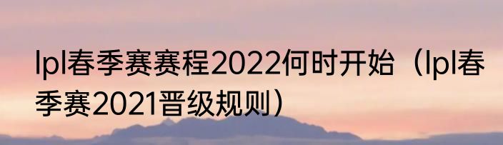 lpl春季赛赛程2022何时开始（lpl春季赛2021晋级规则）