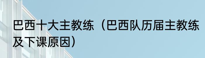 巴西十大主教练（巴西队历届主教练及下课原因）