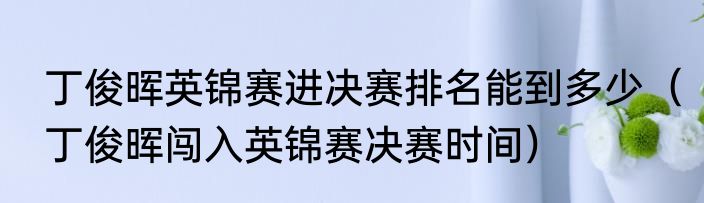 丁俊晖英锦赛进决赛排名能到多少（丁俊晖闯入英锦赛决赛时间）