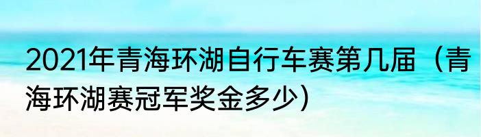2021年青海环湖自行车赛第几届（青海环湖赛冠军奖金多少）