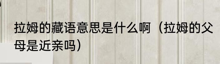 拉姆的藏语意思是什么啊（拉姆的父母是近亲吗）