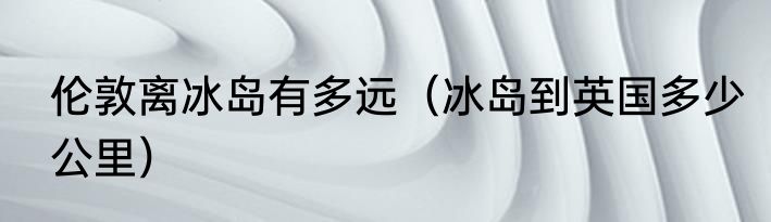 伦敦离冰岛有多远（冰岛到英国多少公里）
