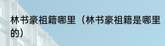 林书豪祖籍哪里（林书豪祖籍是哪里的）