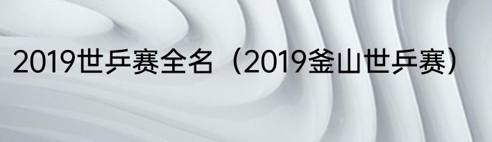 2019世乒赛全名（2019釜山世乒赛）