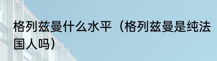 格列兹曼什么水平（格列兹曼是纯法国人吗）