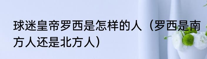 球迷皇帝罗西是怎样的人（罗西是南方人还是北方人）