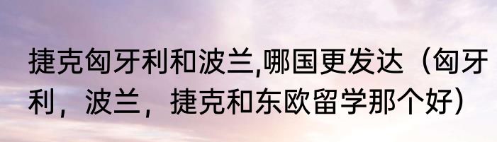 捷克匈牙利和波兰,哪国更发达（匈牙利，波兰，捷克和东欧留学那个好）