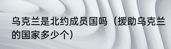 乌克兰是北约成员国吗（援助乌克兰的国家多少个）