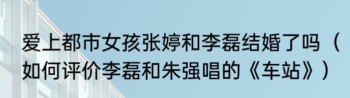 爱上都市女孩张婷和李磊结婚了吗（如何评价李磊和朱强唱的《车站》）