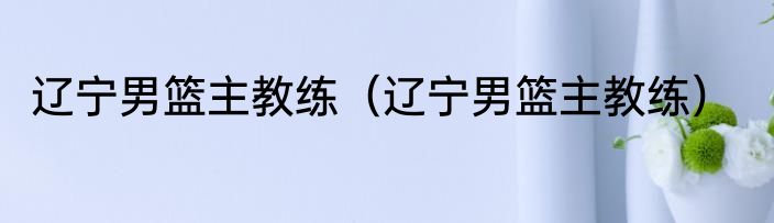 辽宁男篮主教练（辽宁男篮主教练）