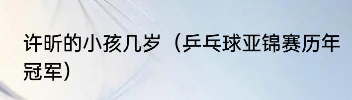 许昕的小孩几岁（乒乓球亚锦赛历年冠军）