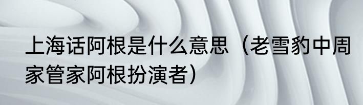 上海话阿根是什么意思（老雪豹中周家管家阿根扮演者）