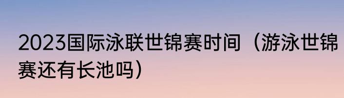 2023国际泳联世锦赛时间（游泳世锦赛还有长池吗）