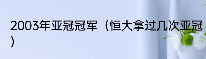 2003年亚冠冠军（恒大拿过几次亚冠）