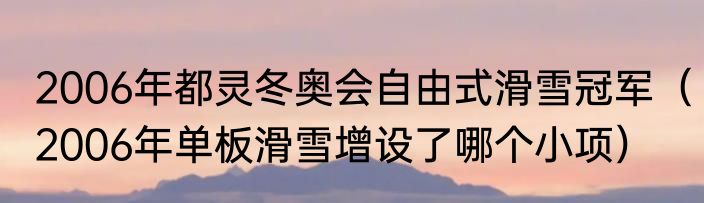 2006年都灵冬奥会自由式滑雪冠军（2006年单板滑雪增设了哪个小项）