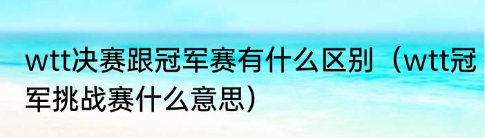 wtt决赛跟冠军赛有什么区别(wtt冠军挑战赛什么意思)