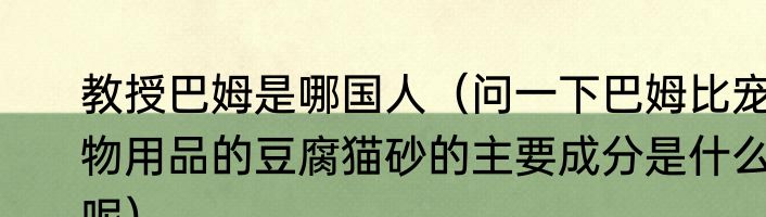 教授巴姆是哪国人（问一下巴姆比宠物用品的豆腐猫砂的主要成分是什么呢）
