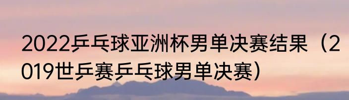2022乒乓球亚洲杯男单决赛结果（2019世乒赛乒乓球男单决赛）