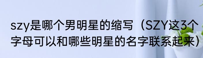 szy是哪个男明星的缩写（SZY这3个字母可以和哪些明星的名字联系起来）