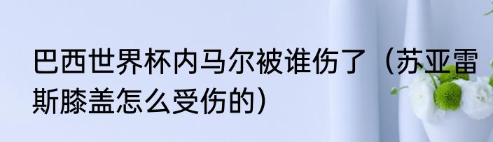 巴西世界杯内马尔被谁伤了（苏亚雷斯膝盖怎么受伤的）