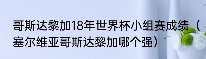 哥斯达黎加18年世界杯小组赛成绩（塞尔维亚哥斯达黎加哪个强）