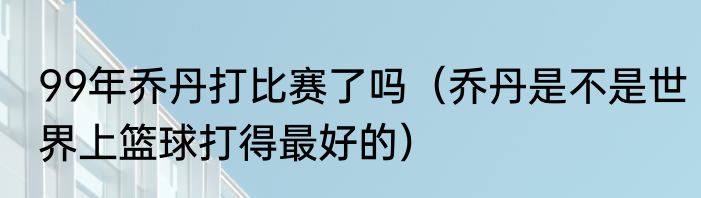 99年乔丹打比赛了吗（乔丹是不是世界上篮球打得最好的）
