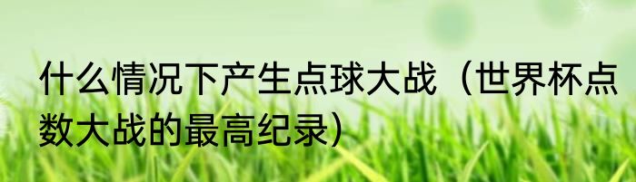 什么情况下产生点球大战（世界杯点数大战的最高纪录）