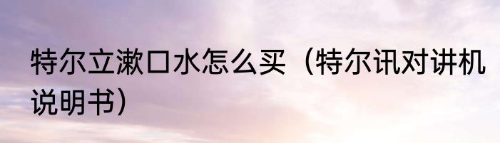 特尔立漱口水怎么买（特尔讯对讲机说明书）