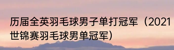 历届全英羽毛球男子单打冠军（2021世锦赛羽毛球男单冠军）