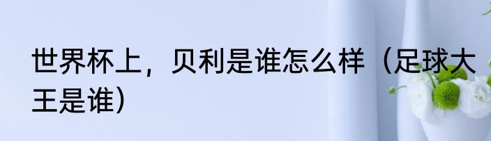 世界杯上，贝利是谁怎么样（足球大王是谁）