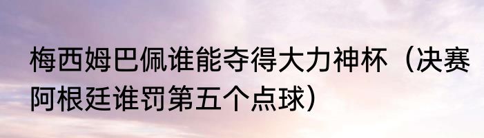 梅西姆巴佩谁能夺得大力神杯（决赛阿根廷谁罚第五个点球）