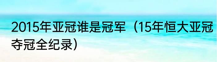 2015年亚冠谁是冠军（15年恒大亚冠夺冠全纪录）