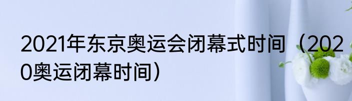 2021年东京奥运会闭幕式时间（2020奥运闭幕时间）